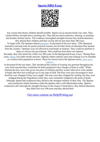Sparta DBQ Essay
Any society that abuses children should crumble .Sparta was an ancient Greek city–state. They
valued military strength above anything else. They did not teach academics, farming, or anything
else besides military tactics. The weakness outweighed strengths because they lacked education ,
they abused their children and their society did not last more than 300 years.
To begin with, The Spartans lacked education. In document D the text states, "[The Spartans]
learned to read and write for purely practical reasons: but all other forms of education they banned
from the country," Spartans were not allowed to read books or treatises. They could not perform in
plays or criticize the government. They could not form their own opinion.
Secondly, they only lasted for a little over 300 years. In the Background Essay it says, "During these
years, Sparta was under terrific pressure, fighting Athens and the same time looking over its shoulder
at a restless helot population at home. These two factors led to the Spartans down...show more
content...
In document B the text states, "[He introduced the custom of wearing one garment throughout the
year, believing that they would thus be better prepared to face changes of heat or cold]." While
training the boys were only given one piece of clothing and they weren't allowed to wear sandals
in hopes that their feet would get use to any type of land. The boys were also encouraged to steal
food but were whipped if they were caught. Not only were they whipped for stealing, but they were
whipped during the Flagellation where they were sometimes whipped to the point of death.
Although, Sparta had weaknesses they did have the strongest military of their time. The Spartan
army perfected a battle formation called the phalanx that is still talked about today. Sparta's
weaknesses still outweigh the strengths because of the reasons I listed above, they lacked education,
they didn't last over 300 years and they abused their
Get more content on HelpWriting.net
 