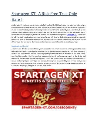 Spartagen XT– A Risk Free Trial Only
Hare !
A adequate life containsmanya matters, including a healthy libido, physical strength, mental clarity, a
match physique andeverything that adds perfection to your manhood. A low testosterone creation or
amountwithinthe bodycouldcreate complexitiesin yourlifestylesandlendyouina problem, the place
youbeginfeelinglikeanoldie correctoutof your late 20s. Soit’sbetterto handle this principal a part of
your manhoodandkeepawayfromsuch weaknesses.Whilstspeaking about Spartagen XT, I would like
to tell you that it claims to make you powerful and efficient to deal with such masculine issues. A
directional dose of these testosterone booster components increases your virility and boosts up your
efficiency in the bed and in the fitness center, to make you feel excellent despite your age.
Methods to Use it?
A correct and directional use of this system can make you revel in superior advantages that to use it
unknowingly.Iimply,if overdose ishazardousthenunderneath-dosemayalsobe inefficient to gas your
stamina and testosterone phases. So taking Spartagen XT most often as directed on the bottle label
could be high-quality. Or, the excellent approach to take it is after paying a visit to the doctor and
gettingfull elementaboutdosage andregimen.Inaddition,ahealthcare professional cancompare your
sexual wellbeing higher and might endorse you the regimen as wanted by way of your body, as the
dosage recommendedonthe label isjustforreference reason,andmightn’tbe mentionedampleforall.
It certainly may range with person and the body wants.
 