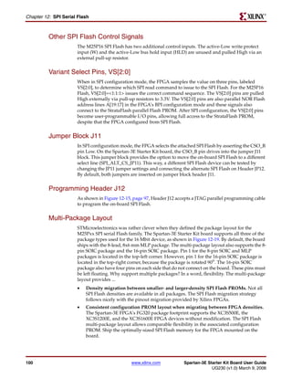 R

Chapter 12: SPI Serial Flash



          Other SPI Flash Control Signals
                      The M25P16 SPI Flash has two additional control inputs. The active-Low write protect
                      input (W) and the active-Low bus hold input (HLD) are unused and pulled High via an
                      external pull-up resistor.


          Variant Select Pins, VS[2:0]
                      When in SPI configuration mode, the FPGA samples the value on three pins, labeled
                      VS[2:0], to determine which SPI read command to issue to the SPI Flash. For the M25P16
                      Flash, VS[2:0]=<1:1:1> issues the correct command sequence. The VS[2:0] pins are pulled
                      High externally via pull-up resistors to 3.3V. The VS[2:0] pins are also parallel NOR Flash
                      address lines A[19:17] in the FPGA’s BPI configuration mode and these signals also
                      connect to the StrataFlash parallel Flash PROM. After SPI configuration, the VS[2:0] pins
                      become user-programmable I/O pins, allowing full access to the StrataFlash PROM,
                      despite that the FPGA configured from SPI Flash.


          Jumper Block J11
                      In SPI configuration mode, the FPGA selects the attached SPI Flash by asserting the CSO_B
                      pin Low. On the Spartan-3E Starter Kit board, the CSO_B pin drives into the jumper J11
                      block. This jumper block provides the option to move the on-board SPI Flash to a different
                      select line (SPI_ALT_CS_JP11). This way, a different SPI Flash device can be tested by
                      changing the JP11 jumper settings and connecting the alternate SPI Flash on Header JP12.
                      By default, both jumpers are inserted on jumper block header J11.


          Programming Header J12
                      As shown in Figure 12-15, page 97, Header J12 accepts a JTAG parallel programming cable
                      to program the on-board SPI Flash.


          Multi-Package Layout
                      STMicroelectronics was rather clever when they defined the package layout for the
                      M25Pxx SPI serial Flash family. The Spartan-3E Starter Kit board supports all three of the
                      package types used for the 16 Mbit device, as shown in Figure 12-19. By default, the board
                      ships with the 8-lead, 8x6 mm MLP package. The multi-package layout also supports the 8-
                      pin SOIC package and the 16-pin SOIC package. Pin 1 for the 8-pin SOIC and MLP
                      packages is located in the top-left corner. However, pin 1 for the 16-pin SOIC package is
                      located in the top-right corner, because the package is rotated 90°. The 16-pin SOIC
                      package also have four pins on each side that do not connect on the board. These pins must
                      be left floating. Why support multiple packages? In a word, flexibility. The multi-package
                      layout provides ...
                      •   Density migration between smaller- and larger-density SPI Flash PROMs. Not all
                          SPI Flash densities are available in all packages. The SPI Flash migration strategy
                          follows nicely with the pinout migration provided by Xilinx FPGAs.
                      •   Consistent configuration PROM layout when migrating between FPGA densities.
                          The Spartan-3E FPGA’s FG320 package footprint supports the XC3S500E, the
                          XC3S1200E, and the XC3S1600E FPGA devices without modification. The SPI Flash
                          multi-package layout allows comparable flexibility in the associated configuration
                          PROM. Ship the optimally-sized SPI Flash memory for the FPGA mounted on the
                          board.




100                                             www.xilinx.com           Spartan-3E Starter Kit Board User Guide
                                                                                      UG230 (v1.0) March 9, 2006
 
