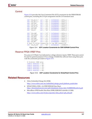 R

                                                                                                     Related Resources



          Control
                        Figure 13-4 provides the User Constraint File (UCF) constraints for the DDR SDRAM
                        control pins, including the I/O pin assignment and the I/O standard used.

                             NET   "SD_BA<0>"    LOC   =   "K5"   |   IOSTANDARD   =   SSTL2_I   ;
                             NET   "SD_BA<1>"    LOC   =   "K6"   |   IOSTANDARD   =   SSTL2_I   ;
                             NET   "SD_CAS"      LOC   =   "C2"   |   IOSTANDARD   =   SSTL2_I   ;
                             NET   "SD_CK_N"     LOC   =   "J4"   |   IOSTANDARD   =   SSTL2_I   ;
                             NET   "SD_CK_P"     LOC   =   "J5"   |   IOSTANDARD   =   SSTL2_I   ;
                             NET   "SD_CKE"      LOC   =   "K3"   |   IOSTANDARD   =   SSTL2_I   ;
                             NET   "SD_CS"       LOC   =   "K4"   |   IOSTANDARD   =   SSTL2_I   ;

                             NET "SD_LDM"        LOC = "J2"       | IOSTANDARD = SSTL2_I ;
                             NET "SD_LDQS"       LOC = "L6"       | IOSTANDARD = SSTL2_I ;
                             NET "SD_RAS"        LOC = "C1"       | IOSTANDARD = SSTL2_I ;
                             NET "SD_UDM"        LOC = "J1"       | IOSTANDARD = SSTL2_I ;
                             NET "SD_UDQS"       LOC = "G3"       | IOSTANDARD = SSTL2_I ;
                             NET "SD_WE"         LOC = "D1"       | IOSTANDARD = SSTL2_I ;
                             # Path to allow     connection       to top DCM connection
                             NET "SD_CK_FB"      LOC = "B9"       | IOSTANDARD = LVCMOS33 ;
                                Figure 13-4: UCF Location Constraints for DDR SDRAM Control Pins


          Reserve FPGA VREF Pins
                        Five pins in I/O Bank 3 are dedicated as voltage reference inputs, VREF. These pins cannot
                        be used for general-purpose I/O in a design. Prohibit the software from using these pins
                        with the constraints provided in Figure 13-5.
                        5i




                             # Prohibit VREF    pins
                             CONFIG PROHIBIT    = D2;
                             CONFIG PROHIBIT    = G4;
                             CONFIG PROHIBIT    = J6;
                             CONFIG PROHIBIT    = L5;
                             CONFIG PROHIBIT    = R4;
                                   Figure 13-5: UCF Location Constraints for StrataFlash Control Pins


Related Resources
                        •    Xilinx Embedded Design Kit (EDK)
                             http://www.xilinx.com/ise/embedded_design_prod/platform_studio.htm
                        •    MT46V32M16 (32M x 16) DDR SDRAM Data Sheet
                             http://download.micron.com/pdf/datasheets/dram/ddr/512MBDDRx4x8x16.pdf
                        •    MicroBlaze OPB Double Data Rate (DDR) SDRAM Controller (v2.00b)
                             http://www.xilinx.com/bvdocs/ipcenter/data_sheet/opb_ddr.pdf




Spartan-3E Starter Kit Board User Guide           www.xilinx.com                                                   107
UG230 (v1.0) March 9, 2006
 