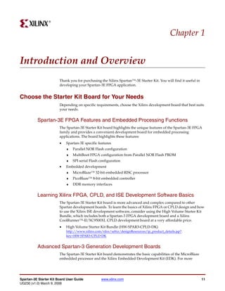 R




                                                                                            Chapter 1


Introduction and Overview
                        Thank you for purchasing the Xilinx Spartan™-3E Starter Kit. You will find it useful in
                        developing your Spartan-3E FPGA application.


Choose the Starter Kit Board for Your Needs
                        Depending on specific requirements, choose the Xilinx development board that best suits
                        your needs.


          Spartan-3E FPGA Features and Embedded Processing Functions
                        The Spartan-3E Starter Kit board highlights the unique features of the Spartan-3E FPGA
                        family and provides a convenient development board for embedded processing
                        applications. The board highlights these features:
                        •   Spartan-3E specific features
                            ♦   Parallel NOR Flash configuration
                            ♦   MultiBoot FPGA configuration from Parallel NOR Flash PROM
                            ♦   SPI serial Flash configuration
                        •   Embedded development
                            ♦   MicroBlaze™ 32-bit embedded RISC processor
                            ♦   PicoBlaze™ 8-bit embedded controller
                            ♦   DDR memory interfaces


          Learning Xilinx FPGA, CPLD, and ISE Development Software Basics
                        The Spartan-3E Starter Kit board is more advanced and complex compared to other
                        Spartan development boards. To learn the basics of Xilinx FPGA or CPLD design and how
                        to use the Xilinx ISE development software, consider using the High Volume Starter Kit
                        Bundle, which includes both a Spartan-3 FPGA development board and a Xilinx
                        CoolRunner™-II/XC9500XL CPLD development board at a very affordable price.
                        •   High Volume Starter Kit Bundle (HW-SPAR3-CPLD-DK)
                            http://www.xilinx.com/xlnx/xebiz/designResources/ip_product_details.jsp?
                            key=HW-SPAR3-CPLD-DK


          Advanced Spartan-3 Generation Development Boards
                        The Spartan-3E Starter Kit board demonstrates the basic capabilities of the MicroBlaze
                        embedded processor and the Xilinx Embedded Development Kit (EDK). For more




Spartan-3E Starter Kit Board User Guide          www.xilinx.com                                                   11
UG230 (v1.0) March 9, 2006
 