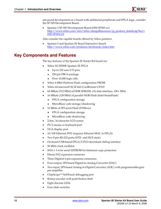 R

Chapter 1: Introduction and Overview


                     advanced development on a board with additional peripherals and FPGA logic, consider
                     the SP-305 Development Board:
                     •   Spartan-3 SP-305 Development Board (HW-SP305-xx)
                         http://www.xilinx.com/xlnx/xebiz/designResources/ip_product_details.jsp?key=
                         HW-SP305-US
                     Also consider the capable boards offered by Xilinx partners:
                     •   Spartan-3 and Spartan-3E Board Interactive Search
                         http://www.xilinx.com/products/devboards/index.htm


Key Components and Features
                     The key features of the Spartan-3E Starter Kit board are:
                     •   Xilinx XC3S500E Spartan-3E FPGA
                         ♦   Up to 232 user-I/O pins
                         ♦   320-pin FBGA package
                         ♦   Over 10,000 logic cells
                     •   Xilinx 4 Mbit Platform Flash configuration PROM
                     •   Xilinx 64-macrocell XC2C64A CoolRunner CPLD
                     •   64 MByte (512 Mbit) of DDR SDRAM, x16 data interface, 100+ MHz
                     •   16 MByte (128 Mbit) of parallel NOR Flash (Intel StrataFlash)
                         ♦   FPGA configuration storage
                         ♦   MicroBlaze code storage/shadowing
                     •   16 Mbits of SPI serial Flash (STMicro)
                         ♦   FPGA configuration storage
                         ♦   MicroBlaze code shadowing
                     •   2-line, 16-character LCD screen
                     •   PS/2 mouse or keyboard port
                     •   VGA display port
                     •   10/100 Ethernet PHY (requires Ethernet MAC in FPGA)
                     •   Two 9-pin RS-232 ports (DTE- and DCE-style)
                     •   On-board USB-based FPGA/CPLD download/debug interface
                     •   50 MHz clock oscillator
                     •   SHA-1 1-wire serial EEPROM for bitstream copy protection
                     •   Hirose FX2 expansion connector
                     •   Three Digilent 6-pin expansion connectors
                     •   Four-output, SPI-based Digital-to-Analog Converter (DAC)
                     •   Two-input, SPI-based Analog-to-Digital Converter (ADC) with programmable-gain
                         pre-amplifier
                     •   ChipScope™ SoftTouch debugging port
                     •   Rotary-encoder with push-button shaft
                     •   Eight discrete LEDs
                     •   Four slide switches




12                                             www.xilinx.com           Spartan-3E Starter Kit Board User Guide
                                                                                     UG230 (v1.0) March 9, 2006
 