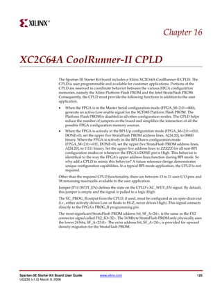 R




                                                                                            Chapter 16


XC2C64A CoolRunner-II CPLD
                        The Spartan-3E Starter Kit board includes a Xilinx XC2C64A CoolRunner-II CPLD. The
                        CPLD is user programmable and available for customer applications. Portions of the
                        CPLD are reserved to coordinate behavior between the various FPGA configuration
                        memories, namely the Xilinx Platform Flash PROM and the Intel StrataFlash PROM.
                        Consequently, the CPLD must provide the following functions in addition to the user
                        application.
                        •   When the FPGA is in the Master Serial configuration mode (FPGA_M<2:0>=000),
                            generate an active-Low enable signal for the XCF04S Platform Flash PROM. The
                            Platform Flash PROM is disabled in all other configuration modes. The CPLD helps
                            reduce the number of jumpers on the board and simplifies the interaction of all the
                            possible FPGA configuration memory sources.
                        •   When the FPGA is actively in the BPI-Up configuration mode (FPGA_M<2:0>=010,
                            DONE=0), set the upper five StrataFlash PROM address lines, A[24:20], to 00000
                            binary. When the FPGA is actively in the BPI-Down configuration mode
                            (FPGA_M<2:0>=011, DONE=0), set the upper five StrataFlash PROM address lines,
                            A[24:20], to 11111 binary. Set the upper five address lines to ZZZZZ for all non-BPI
                            configuration modes or whenever the FPGA’s DONE pin is High. This behavior is
                            identifical to the way the FPGA’s upper address lines function during BPI mode. So
                            why add a CPLD to mimic this behavior? A future reference design demonstrates
                            unique configuration capabilities. In a typical BPI-mode application, the CPLD is not
                            required.
                        Other than the required CPLD functionality, there are between 13 to 21 user-I/O pins and
                        58 remaining macrocells available to the user application.
                        Jumper JP10 (WDT_EN) defines the state on the CPLD’s XC_WDT_EN signal. By default,
                        this jumper is empty and the signal is pulled to a logic High.
                        The XC_PROG_B output from the CPLD, if used, must be configured as an open-drain out
                        (i.e., either actively drives Low or floats to Hi-Z, never drives High). This signal connects
                        directly to the FPGA’s PROG_B programming pin.
                        The most-siginficant StrataFlash PROM address bit, SF_A<24>, is the same as the FX2
                        connector signal called FX2_IO<32>. The 16 Mbyte StrataFlash PROM only physically uses
                        the lower 24 bits, SF_A<23:0>. The extra address bit, SF_A<24>, is provided for upward
                        density migration for the StrataFlash PROM.




Spartan-3E Starter Kit Board User Guide           www.xilinx.com                                                 125
UG230 (v1.0) March 9, 2006
 