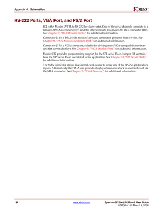 R

Appendix A: Schematics



RS-232 Ports, VGA Port, and PS/2 Port
                    IC2 is the Maxim LVTTL to RS-232 level converter. One of the serial channels connects to a
                    female DB9 DCE connector (J9) and the other connects to a male DB9 DTE connector (J10).
                    See Chapter 7, “RS-232 Serial Ports,” for additional information.
                    Connector J14 is a PS/2-style mouse/keyboard connector, powered from 5 volts. See
                    Chapter 8, “PS/2 Mouse/Keyboard Port,” for additional information.
                    Connector J15 is a VGA connector, suitable for driving most VGA-compatible monitors
                    and flat-screen displays. See Chapter 6, “VGA Display Port,” for additional information.
                    Header J12 provides programming support for the SPI serial Flash. Jumper J11 controls
                    how the SPI serial Flash is enabled in the application. See Chapter 12, “SPI Serial Flash,”
                    for additional information.
                    The SMA connector allows an external clock source to drive one of the FPGA’s global clock
                    inputs. Alternatively, the FPGA can provide a high-performance clock to another board via
                    the SMA connector. See Chapter 3, “Clock Sources,” for additional information.




134                                           www.xilinx.com              Spartan-3E Start Kit Board User Guide
                                                                                     UG230 (v1.0) March 9, 2006
 