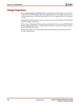 R

Appendix A: Schematics



Voltage Regulators
                    IC7 is a Texas Instruments TPS75003 triple-output regulator. The regulator provides 1.2V
                    to the FPGA’s VCCINT supply input, 2.5V to the FPGA’s VCCAUX supply input, and 3.3V
                    to other components on the board and to the FPGA’s VCCO supply inputs on I/O Banks 0,
                    1, and 2.
                    Jumpers JP6 and JP7 provide a means to measure current across the FPGA’s VCCAUX and
                    VCCINT supplies respectively.
                    IC8 is a Linear Technology LT3412 regulator, providing 2.5V to the on-board DDR SDRAM.
                    Resistors R65 and R67 create a voltage divider to create the termination voltage required
                    for the DDR SDRAM interface.
                    IC9 is a 1.8V supply to the Embedded USB download/debug circuit and to the CPLD’s
                    VCCINT supply input.




138                                          www.xilinx.com             Spartan-3E Start Kit Board User Guide
                                                                                   UG230 (v1.0) March 9, 2006
 