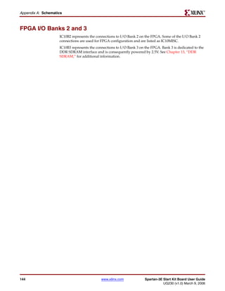 R

Appendix A: Schematics



FPGA I/O Banks 2 and 3
                    IC10B2 represents the connections to I/O Bank 2 on the FPGA. Some of the I/O Bank 2
                    connections are used for FPGA configuration and are listed as IC10MISC.
                    IC10B3 represents the connections to I/O Bank 3 on the FPGA. Bank 3 is dedicated to the
                    DDR SDRAM interface and is consequently powered by 2.5V. See Chapter 13, “DDR
                    SDRAM,” for additional information.




144                                          www.xilinx.com            Spartan-3E Start Kit Board User Guide
                                                                                  UG230 (v1.0) March 9, 2006
 