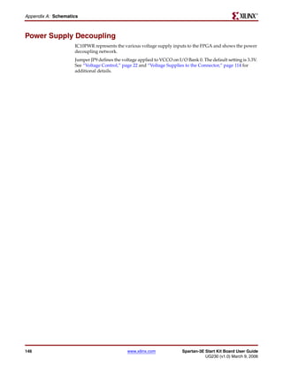 R

Appendix A: Schematics



Power Supply Decoupling
                    IC10PWR represents the various voltage supply inputs to the FPGA and shows the power
                    decoupling network.
                    Jumper JP9 defines the voltage applied to VCCO on I/O Bank 0. The default setting is 3.3V.
                    See “Voltage Control,” page 22 and “Voltage Supplies to the Connector,” page 114 for
                    additional details.




146                                          www.xilinx.com             Spartan-3E Start Kit Board User Guide
                                                                                   UG230 (v1.0) March 9, 2006
 