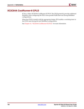 R

Appendix A: Schematics



XC2C64A CoolRunner-II CPLD
                    IC18 is a Xilinx XC2C64A CoolRunner-II CPLD. The CPLD primarily provides additional
                    flexibility when configuring the FPGA from parallel NOR Flash and during MultiBoot
                    configurations.
                    When the CPLD is loaded with the appropriate design, JP10 enables a watchdog timer in
                    the CPLD used during fail-safe MultiBoot configurations.
                    See Chapter 16, “XC2C64A CoolRunner-II CPLD,” for more information.




148                                         www.xilinx.com            Spartan-3E Start Kit Board User Guide
                                                                                 UG230 (v1.0) March 9, 2006
 