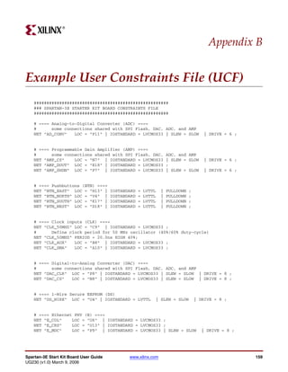R




                                                                                         Appendix B


Example User Constraints File (UCF)
    #####################################################
    ### SPARTAN-3E STARTER KIT BOARD CONSTRAINTS FILE
    #####################################################

    # ==== Analog-to-Digital Converter (ADC) ====
    #      some connections shared with SPI Flash, DAC, ADC, and AMP
    NET "AD_CONV"   LOC = "P11" | IOSTANDARD = LVCMOS33 | SLEW = SLOW                   | DRIVE = 6 ;


    # ==== Programmable Gain Amplifier (AMP) ====
    #      some connections shared with SPI Flash, DAC,              ADC, and AMP
    NET "AMP_CS"    LOC = "N7" | IOSTANDARD = LVCMOS33               | SLEW = SLOW      | DRIVE = 6 ;
    NET "AMP_DOUT" LOC = "E18" | IOSTANDARD = LVCMOS33               ;
    NET "AMP_SHDN" LOC = "P7" | IOSTANDARD = LVCMOS33                | SLEW = SLOW      | DRIVE = 6 ;


    # ==== Pushbuttons (BTN) ====
    NET "BTN_EAST" LOC = "H13" |        IOSTANDARD   =   LVTTL   |   PULLDOWN   ;
    NET "BTN_NORTH" LOC = "V4" |        IOSTANDARD   =   LVTTL   |   PULLDOWN   ;
    NET "BTN_SOUTH" LOC = "K17" |       IOSTANDARD   =   LVTTL   |   PULLDOWN   ;
    NET "BTN_WEST" LOC = "D18" |        IOSTANDARD   =   LVTTL   |   PULLDOWN   ;


    # ==== Clock inputs (CLK) ====
    NET "CLK_50MHZ" LOC = "C9" | IOSTANDARD = LVCMOS33 ;
    #      Define clock period for 50 MHz oscillator (40%/60% duty-cycle)
    NET "CLK_50MHZ" PERIOD = 20.0ns HIGH 40%;
    NET "CLK_AUX"   LOC = "B8" | IOSTANDARD = LVCMOS33 ;
    NET "CLK_SMA"   LOC = "A10" | IOSTANDARD = LVCMOS33 ;


    # ==== Digital-to-Analog Converter (DAC) ====
    #      some connections shared with SPI Flash, DAC, ADC, and AMP
    NET "DAC_CLR" LOC = "P8" | IOSTANDARD = LVCMOS33 | SLEW = SLOW | DRIVE = 8 ;
    NET "DAC_CS"   LOC = "N8" | IOSTANDARD = LVCMOS33 | SLEW = SLOW | DRIVE = 8 ;


    # ==== 1-Wire Secure EEPROM (DS)
    NET "DS_WIRE" LOC = "U4" | IOSTANDARD = LVTTL             | SLEW = SLOW         | DRIVE = 8 ;


    # ==== Ethernet PHY (E) ====
    NET "E_COL"    LOC = "U6" | IOSTANDARD = LVCMOS33 ;
    NET "E_CRS"    LOC = "U13" | IOSTANDARD = LVCMOS33 ;
    NET "E_MDC"    LOC = "P9" | IOSTANDARD = LVCMOS33 | SLEW = SLOW                    | DRIVE = 8 ;




Spartan-3E Start Kit Board User Guide          www.xilinx.com                                           159
UG230 (v1.0) March 9, 2006
 