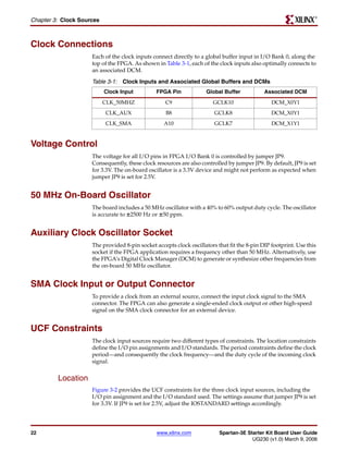 R

Chapter 3: Clock Sources



Clock Connections
                     Each of the clock inputs connect directly to a global buffer input in I/O Bank 0, along the
                     top of the FPGA. As shown in Table 3-1, each of the clock inputs also optimally connects to
                     an associated DCM.

                     Table 3-1: Clock Inputs and Associated Global Buffers and DCMs
                           Clock Input         FPGA Pin             Global Buffer            Associated DCM
                           CLK_50MHZ               C9                  GCLK10                   DCM_X0Y1
                           CLK_AUX                 B8                   GCLK8                   DCM_X0Y1
                           CLK_SMA                 A10                  GCLK7                   DCM_X1Y1


Voltage Control
                     The voltage for all I/O pins in FPGA I/O Bank 0 is controlled by jumper JP9.
                     Consequently, these clock resources are also controlled by jumper JP9. By default, JP9 is set
                     for 3.3V. The on-board oscillator is a 3.3V device and might not perform as expected when
                     jumper JP9 is set for 2.5V.


50 MHz On-Board Oscillator
                     The board includes a 50 MHz oscillator with a 40% to 60% output duty cycle. The oscillator
                     is accurate to ±2500 Hz or ±50 ppm.


Auxiliary Clock Oscillator Socket
                     The provided 8-pin socket accepts clock oscillators that fit the 8-pin DIP footprint. Use this
                     socket if the FPGA application requires a frequency other than 50 MHz. Alternatively, use
                     the FPGA’s Digital Clock Manager (DCM) to generate or synthesize other frequencies from
                     the on-board 50 MHz oscillator.


SMA Clock Input or Output Connector
                     To provide a clock from an external source, connect the input clock signal to the SMA
                     connector. The FPGA can also generate a single-ended clock output or other high-speed
                     signal on the SMA clock connector for an external device.


UCF Constraints
                     The clock input sources require two different types of constraints. The location constraints
                     define the I/O pin assignments and I/O standards. The period constraints define the clock
                     period—and consequently the clock frequency—and the duty cycle of the incoming clock
                     signal.


         Location
                     Figure 3-2 provides the UCF constraints for the three clock input sources, including the
                     I/O pin assignment and the I/O standard used. The settings assume that jumper JP9 is set
                     for 3.3V. If JP9 is set for 2.5V, adjust the IOSTANDARD settings accordingly.




22                                              www.xilinx.com            Spartan-3E Starter Kit Board User Guide
                                                                                       UG230 (v1.0) March 9, 2006
 