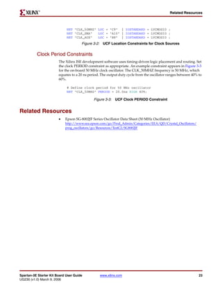 R

                                                                                             Related Resources



                             NET "CLK_50MHZ" LOC = "C9" | IOSTANDARD = LVCMOS33 ;
                             NET "CLK_SMA"   LOC = "A10" | IOSTANDARD = LVCMOS33 ;
                             NET "CLK_AUX"   LOC = "B8" | IOSTANDARD = LVCMOS33 ;
                                      Figure 3-2: UCF Location Constraints for Clock Sources


          Clock Period Constraints
                        The Xilinx ISE development software uses timing-driven logic placement and routing. Set
                        the clock PERIOD constraint as appropriate. An example constraint appears in Figure 3-3
                        for the on-board 50 MHz clock oscillator. The CLK_50MHZ frequency is 50 MHz, which
                        equates to a 20 ns period. The output duty cycle from the oscillator ranges between 40% to
                        60%.

                             # Define clock period for 50 MHz oscillator
                             NET "CLK_50MHZ" PERIOD = 20.0ns HIGH 40%;

                                              Figure 3-3: UCF Clock PERIOD Constraint


Related Resources
                        •   Epson SG-8002JF Series Oscillator Data Sheet (50 MHz Oscillator)
                            http://www.eea.epson.com/go/Prod_Admin/Categories/EEA/QD/Crystal_Oscillators/
                            prog_oscillators/go/Resources/TestC2/SG8002JF




Spartan-3E Starter Kit Board User Guide          www.xilinx.com                                                 23
UG230 (v1.0) March 9, 2006
 
