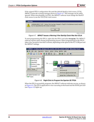 R

Chapter 4: FPGA Configuration Options


                     If the original FPGA configuration file used the default StartUp clock source, CCLK,
                     iMPACT issues the warning message shown in Figure 4-7. This message can be safely
                     ignored. When downloading via JTAG, the iMPACT software must change the StartUP
                     clock source to use the TCK JTAG clock source.




                                                                                                 UG230_c4_08_022406


                          Figure 4-7: iMPACT Issues a Warning if the StartUp Clock Was Not CCLK
                     To start programming the FPGA, right-click the FPGA and select Program. The iMPACT
                     software reports status during programming process. Direct programming to the FPGA
                     takes a few seconds to less than a minute, depending on the speed of the PC’s USB port and
                     the iMPACT settings.




                                                                                                UG230_c4_09_022406


                                   Figure 4-8: Right-Click to Program the Spartan-3E FPGA
                     When the FPGA successfully programs, the iMPACT software indicates success, as shown
                     in Figure 4-9. The FPGA application is now executing on the board and the DONE pin LED
                     (see Figure 4-2) lights up.




30                                            www.xilinx.com            Spartan-3E Starter Kit Board User Guide
                                                                                     UG230 (v1.0) March 9, 2006
 