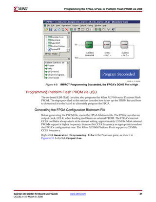R

                                            Programming the FPGA, CPLD, or Platform Flash PROM via USB




                                                                                                    UG230_c4_10_022406

                            Figure 4-9: iMPACT Programming Succeeded, the FPGA’s DONE Pin is High


          Programming Platform Flash PROM via USB
                        The on-board USB-JTAG circuitry also programs the Xilinx XCF04S serial Platform Flash
                        PROM. The steps provided in this section describe how to set up the PROM file and how
                        to download it to the board to ultimately program the FPGA.

                  Generating the FPGA Configuration Bitstream File
                        Before generating the PROM file, create the FPGA bitstream file. The FPGA provides an
                        output clock, CCLK, when loading itself from an external PROM. The FPGA’s internal
                        CCLK oscillator always starts at its slowest setting, approximately 1.5 MHz. Most external
                        PROMs support a higher frequency. Increase the CCLK frequency as appropriate to reduce
                        the FPGA’s configuration time. The Xilinx XCF04S Platform Flash supports a 25 MHz
                        CCLK frequency.
                        Right-click Generator Programming File in the Processes pane, as shown in
                        Figure 4-10. Left-click Properties.




Spartan-3E Starter Kit Board User Guide          www.xilinx.com                                                      31
UG230 (v1.0) March 9, 2006
 