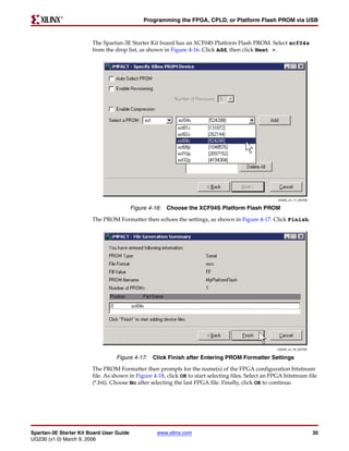 R

                                              Programming the FPGA, CPLD, or Platform Flash PROM via USB



                        The Spartan-3E Starter Kit board has an XCF04S Platform Flash PROM. Select xcf04s
                        from the drop list, as shown in Figure 4-16. Click Add, then click Next >.




                                                                                                      UG230_c4_17_022706


                                          Figure 4-16: Choose the XCF04S Platform Flash PROM
                        The PROM Formatter then echoes the settings, as shown in Figure 4-17. Click Finish.




                                                                                                      UG230_c4_18_022706


                                  Figure 4-17: Click Finish after Entering PROM Formatter Settings
                        The PROM Formatter then prompts for the name(s) of the FPGA configuration bitstream
                        file. As shown in Figure 4-18, click OK to start selecting files. Select an FPGA bitstream file
                        (*.bit). Choose No after selecting the last FPGA file. Finally, click OK to continue.




Spartan-3E Starter Kit Board User Guide            www.xilinx.com                                                          35
UG230 (v1.0) March 9, 2006
 