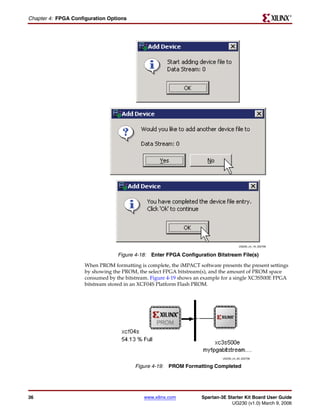R

Chapter 4: FPGA Configuration Options




                                                                                       UG230_c4_19_022706


                                  Figure 4-18: Enter FPGA Configuration Bitstream File(s)
                     When PROM formatting is complete, the iMPACT software presents the present settings
                     by showing the PROM, the select FPGA bitstream(s), and the amount of PROM space
                     consumed by the bitstream. Figure 4-19 shows an example for a single XC3S500E FPGA
                     bitstream stored in an XCF04S Platform Flash PROM.




                                                                             UG230_c4_20_022706


                                         Figure 4-19: PROM Formatting Completed




36                                           www.xilinx.com         Spartan-3E Starter Kit Board User Guide
                                                                                 UG230 (v1.0) March 9, 2006
 