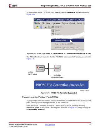 R

                                           Programming the FPGA, CPLD, or Platform Flash PROM via USB



                        To generate the actual PROM file, click Operations    Generate File as shown in
                        Figure 4-20.




                                                                                         UG230_c4_21_022706


                         Figure 4-20: Click Operations     Generate File to Create the Formatted PROM File

                        The iMPACT software indicates that the PROM file was successfully created, as shown in
                        Figure 4-21.




                                                                                                  UG230_c4_22_022706


                                           Figure 4-21: PROM File Formatter Succeeded

                  Programming the Platform Flash PROM
                        To program the formatted PROM file into the Platform Flash PROM via the on-board USB-
                        JTAG circuitry, follow the steps outlined in this subsection.
                        Place the iMPACT software in the JTAG Boundary Scan mode, either by choosing
                        Boundary Scan in the iMPACT Modes pane, as shown in Figure 4-22, or by clicking on
                        the Boundary Scan tab.




Spartan-3E Starter Kit Board User Guide         www.xilinx.com                                                         37
UG230 (v1.0) March 9, 2006
 