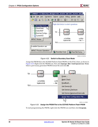 R

Chapter 4: FPGA Configuration Options




                                                                                           UG230_c4_23_022706


                                        Figure 4-22: Switch to Boundary Scan Mode
                     Assign the PROM file to the XCF04S Platform Flash PROM on the JTAG chain, as shown in
                     Figure 4-23. Right-click the PROM icon, then click Assign New Configuration File.
                     Select a previously generated PROM format file and click OK.




                                                                                               UG230_c4_24_022806


                          Figure 4-23: Assign the PROM File to the XCF04S Platform Flash PROM
                     To start programming the PROM, right-click the PROM icon and then click Program..




38                                           www.xilinx.com          Spartan-3E Starter Kit Board User Guide
                                                                                  UG230 (v1.0) March 9, 2006
 