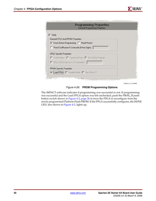 R

Chapter 4: FPGA Configuration Options




                                                                                          UG230_c4_27_022806


                                         Figure 4-26: PROM Programming Options
                     The iMPACT software indicates if programming was successful or not. If programming
                     was successful and the Load FPGA option was left unchecked, push the PROG_B push-
                     button switch shown in Figure 4-2, page 26 to force the FPGA to reconfigure from the
                     newly programmed Platform Flash PROM. If the FPGA successfully configures, the DONE
                     LED, also shown in Figure 4-2, lights up.




40                                           www.xilinx.com         Spartan-3E Starter Kit Board User Guide
                                                                                 UG230 (v1.0) March 9, 2006
 