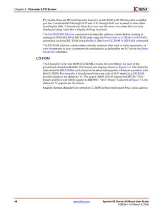 R

Chapter 5: Character LCD Screen


                     Physically, there are 80 total character locations in DD RAM with 40 characters available
                     per line. Locations 0x10 through 0x27 and 0x50 through 0x67 can be used to store other
                     non-display data. Alternatively, these locations can also store characters that can only
                     displayed using controller’s display shifting functions.
                     The Set DD RAM Address command initializes the address counter before reading or
                     writing to DD RAM. Write DD RAM data using the Write Data to CG RAM or DD RAM
                     command, and read DD RAM using the Read Data from CG RAM or DD RAM command.
                     The DD RAM address counter either remains constant after read or write operations, or
                     auto-increments or auto-decrements by one location, as defined by the I/D set by the Entry
                     Mode Set command.

                CG ROM
                     The Character Generator ROM (CG ROM) contains the font bitmap for each of the
                     predefined characters that the LCD screen can display, shown in Figure 5-4. The character
                     code stored in DD RAM for each character location subsequently references a position with
                     the CG ROM. For example, a hexadecimal character code of 0x53 stored in a DD RAM
                     location displays the character ‘S’. The upper nibble of 0x53 equates to DB[7:4]=”0101”
                     binary and the lower nibble equates to DB[3:0] = “0011” binary. As shown in Figure 5-4, the
                     character ‘S’ appears on the screen.
                     English/Roman characters are stored in CG ROM at their equivalent ASCII code address.




44                                             www.xilinx.com           Spartan-3E Starter Kit Board User Guide
                                                                                     UG230 (v1.0) March 9, 2006
 