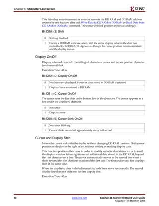 R

Chapter 5: Character LCD Screen


                     This bit either auto-increments or auto-decrements the DD RAM and CG RAM address
                     counter by one location after each Write Data to CG RAM or DD RAM or Read Data from
                     CG RAM or DD RAM command. The cursor or blink position moves accordingly.

                     Bit DB0: (S) Shift

                       0   Shifting disabled
                       1   During a DD RAM write operation, shift the entire display value in the direction
                           controlled by Bit DB1 (I/D). Appears as though the cursor position remains constant
                           and the display moves.


                Display On/Off
                     Display is turned on or off, controlling all characters, cursor and cursor position character
                     (underscore) blink.
                     Execution Time: 40 μs

                     Bit DB2: (D) Display On/Off

                       0   No characters displayed. However, data stored in DD RAM is retained
                       1   Display characters stored in DD RAM

                     Bit DB1: (C) Cursor On/Off
                     The cursor uses the five dots on the bottom line of the character. The cursor appears as a
                     line under the displayed character.

                       0   No cursor
                       1   Display cursor

                     Bit DB0: (B) Cursor Blink On/Off

                       0   No cursor blinking
                       1   Cursor blinks on and off approximately every half second


                Cursor and Display Shift
                     Moves the cursor and shifts the display without changing DD RAM contents. Shift cursor
                     position or display to the right or left without writing or reading display data.
                     This function positions the cursor in order to modify an individual character, or to scroll
                     the display window left or right to reveal additional data stored in the DD RAM, beyond
                     the 16th character on a line. The cursor automatically moves to the second line when it
                     shifts beyond the 40th character location of the first line. The first and second line displays
                     shift at the same time.
                     When the displayed data is shifted repeatedly, both lines move horizontally. The second
                     display line does not shift into the first display line.
                     Execution Time: 40 μs




48                                              www.xilinx.com            Spartan-3E Starter Kit Board User Guide
                                                                                       UG230 (v1.0) March 9, 2006
 