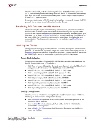 R

                                                                                                           Operation



                        The data values on SF_D<11:8>, and the register select (LCD_RS) and the read/write
                        (LCD_RW) control signals must be set up and stable at least 40 ns before the enable LCD_E
                        goes High. The enable signal must remain High for 230 ns or longer—the equivalent of 12
                        or more clock cycles at 50 MHz.
                        In many applications, the LCD_RW signal can be tied Low permanently because the FPGA
                        generally has no reason to read information from the display.


          Transferring 8-Bit Data over the 4-Bit Interface
                        After initializing the display and establishing communication, all commands and data
                        transfers to the character display are via 8 bits, transferred using two sequential 4-bit
                        operations. Each 8-bit transfer must be decomposed into two 4-bit transfers, spaced apart
                        by at least 1 μs, as shown in Figure 5-6. The upper nibble is transferred first, followed by
                        the lower nibble. An 8-bit write operation must be spaced least 40 μs before the next
                        communication. This delay must be increased to 1.64 ms following a Clear Display
                        command.


          Initializing the Display
                        After power-on, the display must be initialized to establish the required communication
                        protocol. The initialization sequence is simple and ideally suited to the highly-efficient 8-
                        bit PicoBlaze embedded controller. After initialization, the PicoBlaze controller is available
                        for more complex control or computation beyond simply driving the display.

                  Power-On Initialization
                        The initialization sequence first establishes that the FPGA application wishes to use the
                        four-bit data interface to the LCD as follows:
                        •   Wait 15 ms or longer, although the display is generally ready when the FPGA finishes
                            configuration. The 15 ms interval is 750,000 clock cycles at 50 MHz.
                        •   Write SF_D<11:8> = 0x3, pulse LCD_E High for 12 clock cycles.
                        •   Wait 4.1 ms or longer, which is 205,000 clock cycles at 50 MHz.
                        •   Write SF_D<11:8> = 0x3, pulse LCD_E High for 12 clock cycles.
                        •   Wait 100 μs or longer, which is 5,000 clock cycles at 50 MHz.
                        •   Write SF_D<11:8> = 0x3, pulse LCD_E High for 12 clock cycles.
                        •   Wait 40 μs or longer, which is 2,000 clock cycles at 50 MHz.
                        •   Write SF_D<11:8> = 0x2, pulse LCD_E High for 12 clock cycles.
                        •   Wait 40 μs or longer, which is 2,000 clock cycles at 50 MHz.

                  Display Configuration
                        After the power-on initialization is completed, the four-bit interface is now established.
                        The next part of the sequence configures the display:
                        •   Issue a Function Set command, 0x28, to configure the display for operation on the
                            Spartan-3E Starter Kit board.
                        •   Issue an Entry Mode Set command, 0x06, to set the display to automatically
                            increment the address pointer.
                        •   Issue a Display On/Off command, 0x0C, to turn the display on and disables the
                            cursor and blinking.




Spartan-3E Starter Kit Board User Guide            www.xilinx.com                                                    51
UG230 (v1.0) March 9, 2006
 