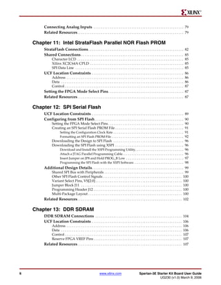 R




        Connecting Analog Inputs . . . . . . . . . . . . . . . . . . . . . . . . . . . . . . . . . . . . . . . . . . . . . . . . . . 79
        Related Resources . . . . . . . . . . . . . . . . . . . . . . . . . . . . . . . . . . . . . . . . . . . . . . . . . . . . . . . . . . . 79

    Chapter 11: Intel StrataFlash Parallel NOR Flash PROM
        StrataFlash Connections . . . . . . . . . . . . . . . . . . . . . . . . . . . . . . . . . . . . . . . . . . . . . . . . . . . . . 82
        Shared Connections . . . . . . . . . . . . . . . . . . . . . . . . . . . . . . . . . . . . . . . . . . . . . . . . . . . . . . . . . 85
               Character LCD . . . . . . . . . . . . . . . . . . . . . . . . . . . . . . . . . . . . . . . . . . . . . . . . . . . . . . . . . . . 85
               Xilinx XC2C64A CPLD . . . . . . . . . . . . . . . . . . . . . . . . . . . . . . . . . . . . . . . . . . . . . . . . . . . . 85
               SPI Data Line . . . . . . . . . . . . . . . . . . . . . . . . . . . . . . . . . . . . . . . . . . . . . . . . . . . . . . . . . . . . 85
        UCF Location Constraints . . . . . . . . . . . . . . . . . . . . . . . . . . . . . . . . . . . . . . . . . . . . . . . . . . . 86
               Address . . . . . . . . . . . . . . . . . . . . . . . . . . . . . . . . . . . . . . . . . . . . . . . . . . . . . . . . . . . . . . . . . 86
               Data . . . . . . . . . . . . . . . . . . . . . . . . . . . . . . . . . . . . . . . . . . . . . . . . . . . . . . . . . . . . . . . . . . . . 86
               Control . . . . . . . . . . . . . . . . . . . . . . . . . . . . . . . . . . . . . . . . . . . . . . . . . . . . . . . . . . . . . . . . . . 87
        Setting the FPGA Mode Select Pins . . . . . . . . . . . . . . . . . . . . . . . . . . . . . . . . . . . . . . . . . . 87
        Related Resources . . . . . . . . . . . . . . . . . . . . . . . . . . . . . . . . . . . . . . . . . . . . . . . . . . . . . . . . . . . 87

    Chapter 12: SPI Serial Flash
        UCF Location Constraints . . . . . . . . . . . . . . . . . . . . . . . . . . . . . . . . . . . . . . . . . . . . . . . . . . . 89
        Configuring from SPI Flash . . . . . . . . . . . . . . . . . . . . . . . . . . . . . . . . . . . . . . . . . . . . . . . . . 90
               Setting the FPGA Mode Select Pins . . . . . . . . . . . . . . . . . . . . . . . . . . . . . . . . . . . . . . . . . .                        90
               Creating an SPI Serial Flash PROM File . . . . . . . . . . . . . . . . . . . . . . . . . . . . . . . . . . . . . .                           91
                    Setting the Configuration Clock Rate . . . . . . . . . . . . . . . . . . . . . . . . . . . . . . . . . . . . . . .                      91
                    Formatting an SPI Flash PROM File . . . . . . . . . . . . . . . . . . . . . . . . . . . . . . . . . . . . . . . .                       92
               Downloading the Design to SPI Flash . . . . . . . . . . . . . . . . . . . . . . . . . . . . . . . . . . . . . . .                            96
               Downloading the SPI Flash using XSPI . . . . . . . . . . . . . . . . . . . . . . . . . . . . . . . . . . . . . .                             96
                    Download and Install the XSPI Programming Utility. . . . . . . . . . . . . . . . . . . . . . . . . . .                                  96
                    Attach a JTAG Parallel Programming Cable . . . . . . . . . . . . . . . . . . . . . . . . . . . . . . . . . .                            96
                    Insert Jumper on JP8 and Hold PROG_B Low . . . . . . . . . . . . . . . . . . . . . . . . . . . . . . . .                                97
                    Programming the SPI Flash with the XSPI Software . . . . . . . . . . . . . . . . . . . . . . . . . . . .                                98
        Additional Design Details . . . . . . . . . . . . . . . . . . . . . . . . . . . . . . . . . . . . . . . . . . . . . . . . . . . 99
               Shared SPI Bus with Peripherals . . . . . . . . . . . . . . . . . . . . . . . . . . . . . . . . . . . . . . . . . . . . 99
               Other SPI Flash Control Signals . . . . . . . . . . . . . . . . . . . . . . . . . . . . . . . . . . . . . . . . . . . . 100
               Variant Select Pins, VS[2:0] . . . . . . . . . . . . . . . . . . . . . . . . . . . . . . . . . . . . . . . . . . . . . . . . 100
               Jumper Block J11 . . . . . . . . . . . . . . . . . . . . . . . . . . . . . . . . . . . . . . . . . . . . . . . . . . . . . . . . 100
               Programming Header J12 . . . . . . . . . . . . . . . . . . . . . . . . . . . . . . . . . . . . . . . . . . . . . . . . . 100
               Multi-Package Layout . . . . . . . . . . . . . . . . . . . . . . . . . . . . . . . . . . . . . . . . . . . . . . . . . . . . 100
        Related Resources . . . . . . . . . . . . . . . . . . . . . . . . . . . . . . . . . . . . . . . . . . . . . . . . . . . . . . . . . . 102

    Chapter 13: DDR SDRAM
        DDR SDRAM Connections . . . . . . . . . . . . . . . . . . . . . . . . . . . . . . . . . . . . . . . . . . . . . . . . 104
        UCF Location Constraints . . . . . . . . . . . . . . . . . . . . . . . . . . . . . . . . . . . . . . . . . . . . . . . . . . 106
               Address . . . . . . . . . . . . . . . . . . . . . . . . . . . . . . . . . . . . . . . . . . . . . . . . . . . . . . . . . . . . . . . .      106
               Data . . . . . . . . . . . . . . . . . . . . . . . . . . . . . . . . . . . . . . . . . . . . . . . . . . . . . . . . . . . . . . . . . . .   106
               Control . . . . . . . . . . . . . . . . . . . . . . . . . . . . . . . . . . . . . . . . . . . . . . . . . . . . . . . . . . . . . . . . .    107
               Reserve FPGA VREF Pins . . . . . . . . . . . . . . . . . . . . . . . . . . . . . . . . . . . . . . . . . . . . . . . . .                     107
        Related Resources . . . . . . . . . . . . . . . . . . . . . . . . . . . . . . . . . . . . . . . . . . . . . . . . . . . . . . . . . . 107




6                                                                www.xilinx.com                             Spartan-3E Starter Kit Board User Guide
                                                                                                                         UG230 (v1.0) March 9, 2006
 