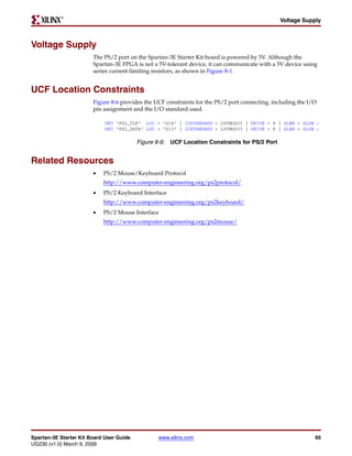 R

                                                                                                Voltage Supply



Voltage Supply
                        The PS/2 port on the Spartan-3E Starter Kit board is powered by 5V. Although the
                        Spartan-3E FPGA is not a 5V-tolerant device, it can communicate with a 5V device using
                        series current-limiting resistors, as shown in Figure 8-1.


UCF Location Constraints
                        Figure 8-6 provides the UCF constraints for the PS/2 port connecting, including the I/O
                        pin assignment and the I/O standard used.

                             NET "PS2_CLK" LOC = "G14" | IOSTANDARD = LVCMOS33 | DRIVE = 8 | SLEW = SLOW ;
                             NET "PS2_DATA" LOC = "G13" | IOSTANDARD = LVCMOS33 | DRIVE = 8 | SLEW = SLOW ;

                                          Figure 8-6: UCF Location Constraints for PS/2 Port


Related Resources
                        •   PS/2 Mouse/Keyboard Protocol
                            http://www.computer-engineering.org/ps2protocol/
                        •   PS/2 Keyboard Interface
                            http://www.computer-engineering.org/ps2keyboard/
                        •   PS/2 Mouse Interface
                            http://www.computer-engineering.org/ps2mouse/




Spartan-3E Starter Kit Board User Guide          www.xilinx.com                                               65
UG230 (v1.0) March 9, 2006
 