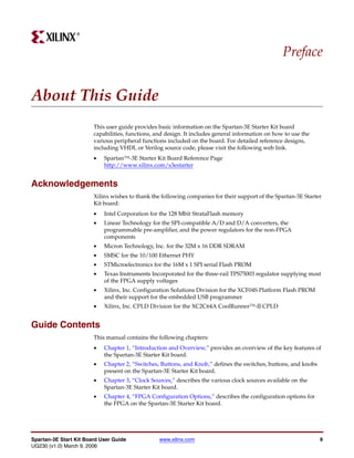 R




                                                                                                   Preface


About This Guide
                        This user guide provides basic information on the Spartan-3E Starter Kit board
                        capabilities, functions, and design. It includes general information on how to use the
                        various peripheral functions included on the board. For detailed reference designs,
                        including VHDL or Verilog source code, please visit the following web link.
                        •   Spartan™-3E Starter Kit Board Reference Page
                            http://www.xilinx.com/s3estarter


Acknowledgements
                        Xilinx wishes to thank the following companies for their support of the Spartan-3E Starter
                        Kit board:
                        •   Intel Corporation for the 128 Mbit StrataFlash memory
                        •   Linear Technology for the SPI-compatible A/D and D/A converters, the
                            programmable pre-amplifier, and the power regulators for the non-FPGA
                            components
                        •   Micron Technology, Inc. for the 32M x 16 DDR SDRAM
                        •   SMSC for the 10/100 Ethernet PHY
                        •   STMicroelectronics for the 16M x 1 SPI serial Flash PROM
                        •   Texas Instruments Incorporated for the three-rail TPS75003 regulator supplying most
                            of the FPGA supply voltages
                        •   Xilinx, Inc. Configuration Solutions Division for the XCF04S Platform Flash PROM
                            and their support for the embedded USB programmer
                        •   Xilinx, Inc. CPLD Division for the XC2C64A CoolRunner™-II CPLD


Guide Contents
                        This manual contains the following chapters:
                        •   Chapter 1, “Introduction and Overview,” provides an overview of the key features of
                            the Spartan-3E Starter Kit board.
                        •   Chapter 2, “Switches, Buttons, and Knob,” defines the switches, buttons, and knobs
                            present on the Spartan-3E Starter Kit board.
                        •   Chapter 3, “Clock Sources,” describes the various clock sources available on the
                            Spartan-3E Starter Kit board.
                        •   Chapter 4, “FPGA Configuration Options,” describes the configuration options for
                            the FPGA on the Spartan-3E Starter Kit board.




Spartan-3E Start Kit Board User Guide             www.xilinx.com                                                 9
UG230 (v1.0) March 9, 2006
 