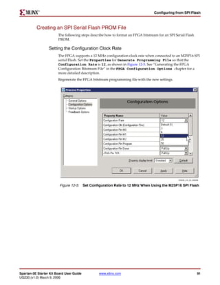 R

                                                                                   Configuring from SPI Flash



          Creating an SPI Serial Flash PROM File
                        The following steps describe how to format an FPGA bitstream for an SPI Serial Flash
                        PROM.

                  Setting the Configuration Clock Rate
                        The FPGA supports a 12 MHz configuration clock rate when connected to an M25P16 SPI
                        serial Flash. Set the Properties for Generate Programming File so that the
                        Configuration Rate is 12, as shown in Figure 12-5. See “Generating the FPGA
                        Configuration Bitstream File” in the FPGA Configuration Options chapter for a
                        more detailed description.
                        Regenerate the FPGA bitstream programming file with the new settings.




                                                                                                  UG230_c15_04_030206


                         Figure 12-5: Set Configuration Rate to 12 MHz When Using the M25P16 SPI Flash




Spartan-3E Starter Kit Board User Guide          www.xilinx.com                                                    91
UG230 (v1.0) March 9, 2006
 