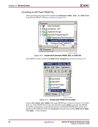 R

Chapter 12: SPI Serial Flash



                 Formatting an SPI Flash PROM File
                      After generating the program file, double-click Generate PROM, ACE, or JTAG File
                      to launch the iMPACT software, as shown in Figure 12-6.




                                                                                    UG230_c15_05_030206


                                 Figure 12-6: Double-Click Generate PROM, ACE, or JTAG File
                      After iMPACT starts, double-click PROM File Formatter, as shown in Figure 12-7.




                                                                          UG230_c15_06_030206


                                        Figure 12-7: Double-Click PROM File Formatter
                      Choose 3rd Party SPI PROM as the target PROM type, as shown in Figure 12-8. Select
                      from any of the PROM File Formats; the Intel Hex format (MCS) is popular. The PROM
                      Formatter automatically swaps the bit direction as SPI Flash PROMs shift out the most-
                      significant bit (MSB) first. Enter the Location of the directory and the PROM File Name.
                      Click Next > when finished.




92                                             www.xilinx.com          Spartan-3E Starter Kit Board User Guide
                                                                                    UG230 (v1.0) March 9, 2006
 