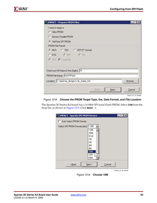 R

                                                                                    Configuring from SPI Flash




                                                                                                        UG230_c15_07_030206


                          Figure 12-8: Choose the PROM Target Type, the, Data Format, and File Location
                        The Spartan-3E Starter Kit board has a 16 Mbit SPI serial Flash PROM. Select 16M from the
                        drop list, as shown in Figure 12-9. Click Next >.




                                                                                       UG230_c15_08_030206


                                                      Figure 12-9: Choose 16M




Spartan-3E Starter Kit Board User Guide          www.xilinx.com                                                           93
UG230 (v1.0) March 9, 2006
 