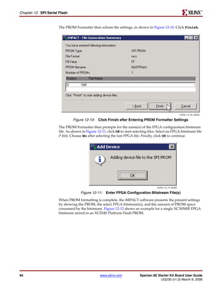 R

Chapter 12: SPI Serial Flash


                      The PROM Formatter then echoes the settings, as shown in Figure 12-10. Click Finish.




                                                                                                              UG230_c15_09_030206


                               Figure 12-10: Click Finish after Entering PROM Formatter Settings
                      The PROM Formatter then prompts for the name(s) of the FPGA configuration bitstream
                      file. As shown in Figure 12-11, click OK to start selecting files. Select an FPGA bitstream file
                      (*.bit). Choose No after selecting the last FPGA file. Finally, click OK to continue.




                                                                                        UG230_c15_10_030206


                                    Figure 12-11: Enter FPGA Configuration Bitstream File(s)
                      When PROM formatting is complete, the iMPACT software presents the present settings
                      by showing the PROM, the select FPGA bitstream(s), and the amount of PROM space
                      consumed by the bitstream. Figure 12-12 shows an example for a single XC3S500E FPGA
                      bitstream stored in an XCF04S Platform Flash PROM.




94                                               www.xilinx.com             Spartan-3E Starter Kit Board User Guide
                                                                                         UG230 (v1.0) March 9, 2006
 