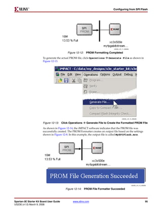 R

                                                                                   Configuring from SPI Flash




                                                                                    UG230_c15_11_030206

                                             Figure 12-12: PROM Formatting Completed
                        To generate the actual PROM file, click Operations     Generate File as shown in
                        Figure 12-13.




                                                                                              UG230_c15_12_030206


                        Figure 12-13: Click Operations      Generate File to Create the Formatted PROM File

                        As shown in Figure 12-14, the iMPACT software indicates that the PROM file was
                        successfully created. The PROM Formatter creates an output file based on the settings
                        shown in Figure 12-8. In this example, the output file is called MySPIFlash.mcs.




                                                                                                          UG230_c15_13_030206

                                           Figure 12-14: PROM File Formatter Succeeded



Spartan-3E Starter Kit Board User Guide          www.xilinx.com                                                             95
UG230 (v1.0) March 9, 2006
 
