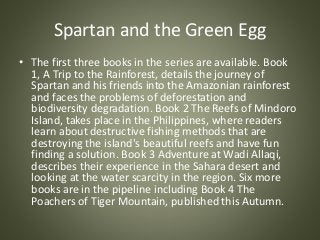 Spartan and the Green Egg
• The first three books in the series are available. Book
1, A Trip to the Rainforest, details t...