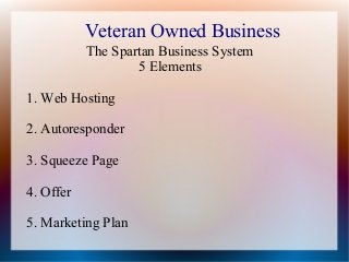Veteran Owned Business
The Spartan Business System
5 Elements
1. Web Hosting
2. Autoresponder
3. Squeeze Page
4. Offer
5. Marketing Plan

 