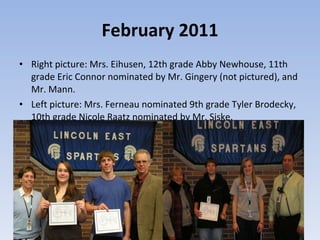 February 2011 Right picture: Mrs. Eihusen, 12th grade Abby Newhouse, 11th grade Eric Connor nominated by Mr. Gingery (not pictured), and Mr. Mann.  Left picture: Mrs. Ferneau nominated 9th grade Tyler Brodecky, 10th grade Nicole Raatz nominated by Mr. Siske.  