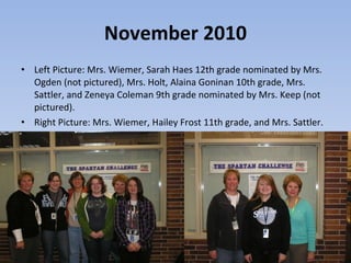 November 2010 Left Picture: Mrs. Wiemer, Sarah Haes 12th grade nominated by Mrs. Ogden (not pictured), Mrs. Holt, Alaina Goninan 10th grade, Mrs. Sattler, and Zeneya Coleman 9th grade nominated by Mrs. Keep (not pictured).  Right Picture: Mrs. Wiemer, Hailey Frost 11th grade, and Mrs. Sattler.  