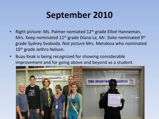 September 2010 Right picture: Ms. Palmer nomiated 12 th  grade Elliot Hanneman, Mrs. Keep nominated 11 th  grade Diana Le, Mr. Siske nominated 9 th  grade Sydney Svoboda. Not picture Mrs. Mendoza who nominated 10 th  grade Jethro Nelson.  Buay Keak is being recognized for showing considerable improvement and for going above and beyond as a student.  