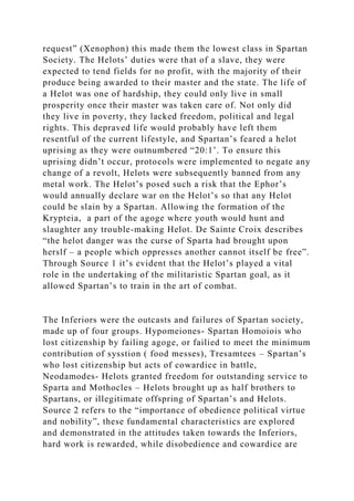 request” (Xenophon) this made them the lowest class in Spartan
Society. The Helots’ duties were that of a slave, they were
expected to tend fields for no profit, with the majority of their
produce being awarded to their master and the state. The life of
a Helot was one of hardship, they could only live in small
prosperity once their master was taken care of. Not only did
they live in poverty, they lacked freedom, political and legal
rights. This depraved life would probably have left them
resentful of the current lifestyle, and Spartan’s feared a helot
uprising as they were outnumbered “20:1’. To ensure this
uprising didn’t occur, protocols were implemented to negate any
change of a revolt, Helots were subsequently banned from any
metal work. The Helot’s posed such a risk that the Ephor’s
would annually declare war on the Helot’s so that any Helot
could be slain by a Spartan. Allowing the formation of the
Krypteia, a part of the agoge where youth would hunt and
slaughter any trouble-making Helot. De Sainte Croix describes
“the helot danger was the curse of Sparta had brought upon
herslf – a people which oppresses another cannot itself be free”.
Through Source 1 it’s evident that the Helot’s played a vital
role in the undertaking of the militaristic Spartan goal, as it
allowed Spartan’s to train in the art of combat.
The Inferiors were the outcasts and failures of Spartan society,
made up of four groups. Hypomeiones- Spartan Homoiois who
lost citizenship by failing agoge, or failied to meet the minimum
contribution of sysstion ( food messes), Tresamtees – Spartan’s
who lost citizenship but acts of cowardice in battle,
Neodamodes- Helots granted freedom for outstanding service to
Sparta and Mothocles – Helots brought up as half brothers to
Spartans, or illegitimate offspring of Spartan’s and Helots.
Source 2 refers to the “importance of obedience political virtue
and nobility”, these fundamental characteristics are explored
and demonstrated in the attitudes taken towards the Inferiors,
hard work is rewarded, while disobedience and cowardice are
 