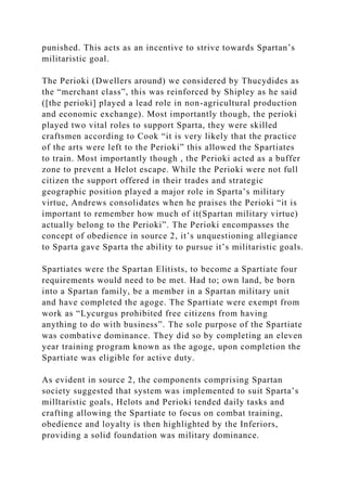 punished. This acts as an incentive to strive towards Spartan’s
militaristic goal.
The Perioki (Dwellers around) we considered by Thucydides as
the “merchant class”, this was reinforced by Shipley as he said
([the perioki] played a lead role in non-agricultural production
and economic exchange). Most importantly though, the perioki
played two vital roles to support Sparta, they were skilled
craftsmen according to Cook “it is very likely that the practice
of the arts were left to the Perioki” this allowed the Spartiates
to train. Most importantly though , the Perioki acted as a buffer
zone to prevent a Helot escape. While the Perioki were not full
citizen the support offered in their trades and strategic
geographic position played a major role in Sparta’s military
virtue, Andrews consolidates when he praises the Perioki “it is
important to remember how much of it(Spartan military virtue)
actually belong to the Perioki”. The Perioki encompasses the
concept of obedience in source 2, it’s unquestioning allegiance
to Sparta gave Sparta the ability to pursue it’s militaristic goals.
Spartiates were the Spartan Elitists, to become a Spartiate four
requirements would need to be met. Had to; own land, be born
into a Spartan family, be a member in a Spartan military unit
and have completed the agoge. The Spartiate were exempt from
work as “Lycurgus prohibited free citizens from having
anything to do with business”. The sole purpose of the Spartiate
was combative dominance. They did so by completing an eleven
year training program known as the agoge, upon completion the
Spartiate was eligible for active duty.
As evident in source 2, the components comprising Spartan
society suggested that system was implemented to suit Sparta’s
milltaristic goals, Helots and Perioki tended daily tasks and
crafting allowing the Spartiate to focus on combat training,
obedience and loyalty is then highlighted by the Inferiors,
providing a solid foundation was military dominance.
 