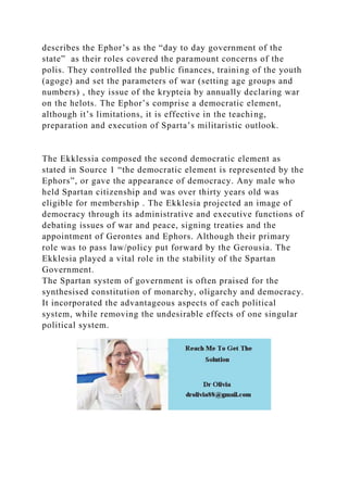 describes the Ephor’s as the “day to day government of the
state” as their roles covered the paramount concerns of the
polis. They controlled the public finances, training of the youth
(agoge) and set the parameters of war (setting age groups and
numbers) , they issue of the krypteia by annually declaring war
on the helots. The Ephor’s comprise a democratic element,
although it’s limitations, it is effective in the teaching,
preparation and execution of Sparta’s militaristic outlook.
The Ekklessia composed the second democratic element as
stated in Source 1 “the democratic element is represented by the
Ephors”, or gave the appearance of democracy. Any male who
held Spartan citizenship and was over thirty years old was
eligible for membership . The Ekklesia projected an image of
democracy through its administrative and executive functions of
debating issues of war and peace, signing treaties and the
appointment of Gerontes and Ephors. Although their primary
role was to pass law/policy put forward by the Gerousia. The
Ekklesia played a vital role in the stability of the Spartan
Government.
The Spartan system of government is often praised for the
synthesised constitution of monarchy, oligarchy and democracy.
It incorporated the advantageous aspects of each political
system, while removing the undesirable effects of one singular
political system.
 