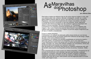 por Jeferson Dias

Para todos os lados que olhamos hoje em dia vemos alguma imagem ou foto, seja
nos cartazes pelas ruas, outdoors, televisão, embalagens, revistas, etc. e todas
estas imagens possuem algo em comum, que nada mais é do que o trabalho do
Photoshop, muito presente principalmente em revistas masculinas e de moda.
O Photoshop se tornou uma lenda no meio dos softwares, sendo vagamente
conhecido até mesmos por leigos que não conhecem nada de computação mas
utilizam a famosa expressão “foto com photoshop” ou “Photoshopar”.
O photoshop é um programa conhecido popularmente como um milagreiro das
imagens, mas o que a maioria das pessoas desconhecem é que este poderoso
software está presente inclusive em imagens na qual nem sequer imaginamos que
ali haja um trabalho computacional.

O que é o adobe photoshop
O photoshop é um software de editoração gráfica desenvolvido por uma famosa
empresa chamada Adobe que também desenvolve softwares de web design, edição
de vídeo, entre outros softwares famosos.
O Photoshop é um software com grandes possibilidades em termos de criação e
editoração gráfica, principalmente com fotografias, que é o seu maior foco.
O seu desempenho e fama é tão grande que na maioria dos estúdio fotográficos, de
design, animação, etc, possui este software instalado nos computdores, sendo uma
ferramenta básica para aqueles que ingressam nesta área.
Mas não pense que o photoshop está apenas em trabalhos profissionais não, pois
ele também está presente nas fotografias de finais de semana, Facebook, Twitter,
etc.
Com a popularização de mídias sociais que utilizam fotografias, o Photoshop tem se
tornado uma ferramenta muito solicitada, seja para fazer grandes mudanças
fotográficas, montagens, aplicação de filtros e simples correções e tratamentos
fotográficos, até porque as mídias sociais são vistas por milhares de pessoas e
ninguém quer ficar feio na foto, todos querem uma foto legal para exibir no mundo
virtual, pois imagem é tudo.
 