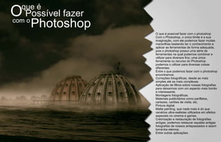 que é
O Possível fazer
com o
    Photoshop
                   O que é possível fazer com o photoshop
                   Com o Photoshop, o único limite é a sua
                   imaginação, com ele podemos fazer muitas
                   maravilhas bastando ter o conhecimento e
                   aplicar as ferramentas de forma adequada,
                   pois o photoshop possui uma série de
                   ferramentas na qual podemos combinar e
                   utilizar para diversos fins; uma única
                   ferramenta ou recurso do Photoshop
                   podemos o utilizar para diversas coisas
                   diferentes.
                   Entre o que podemos fazer com o photoshop
                   encontramos:
                   Correções fotográficas, desde as mais
                   simples até as mais complexas.
                   Aplicação de filtros sobre nossas fotografias
                   para deixarmos com um aspecto mais bonito
                   e interessante.
                   Montagens fotográficas.
                   Materiais publicitários como panfletos,
                   cartazes, cartões de visita, etc.
                   Pintura digital.
                   Matte painting, que nada mais é do que
                   cenários ultra-realistas utilizados em efeitos
                   especiais no cinema e games.
                   Colorização e restauração de fotografias
                   antigas: podemos restaurar aquelas antigas
                   fotografias de nossos antepassados e assim
                   torná-los eternos.
                   Entre outras aplicações.
 