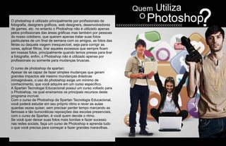 O photoshop é utilizado principalmente por profissionais da
fotografia, designers gráficos, web designers, desenvolvedores
de games, etc. no entanto o Photoshop não é utilizado apenas
pelos profissionais das áreas gráficas mas também por pessoas
do nosso cotidiano, que querem apenas tratar suas fotos
particulares de um final de semana com os amigos, as fotos das
férias ou daquela viagem inesquecícel, seja para corrigir as
cores, aplicar filtros, tirar aqueles excessos que sempre ficam
em nossas fotos, principalmente quando temos pressa para tirar
a fotografia, enfim, o Photoshop não é utilizado apenas por
profissionais ou somente para mudanças bruscas.

O curso de photoshop da spartan:
Apesar de se capaz de fazer simples mudanças que geram
grandes impactos até mesmo mundanças drásticas
inimagináveis, o uso do photoshop exige um mínimo de
conhecimento, que você adquire em um curso específico.
A Spartan Tecnologai Educacional possui um curso voltado para
o Photoshop, na qual ensinamos os principais recursos deste
programa incrível.
Com o curso de Photoshop da Spartan Tecnologia Educacional,
você poderá estudar em seu próprio ritmo e rever as aulas
quantas vezes quiser, sem precisar perder tempo marcando as
famosas e tão burocráticas reposições das escolas presenciais,
com o curso da Spartan, é você quem decide o ritmo.
Se você quer deixar suas fotos mais bonitas e fazer sucesso
nas redes sociais, faça um curso de Photoshop e aprenda tudo
o que você precisa para começar a fazer grandes maravilhas.
 