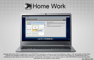 Navegar pelo Home Work é simplesmente uma FANTÁSTICA experiência, graças as suas funcionalidades e beleza, você não estuda no Home Work,
  você faz uma verdadeira viagem pelo conhecimento. Quando finalizei e vi o Home Work funcionando pela primeira vez, simplesmente parei e o
admirei por um bom tempo, foi uma mistura de arte, conhecimento e tecnologia em uma mesma coisa e o mais FANTÁSTICO é que todo este poder
                                                 cabe dentro de uma pequena e bela caixinha.                                   por Jeferson Dias
 