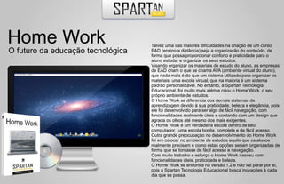 Home Work                          Talvez uma das maiores dificuldades na criação de um curso
O futuro da educação tecnológica   EAD (ensino a distância) seja a organização do conteúdo, de
                                   forma que possa proporcionar conforto e praticidade para o
                                   aluno estudar e organizar os seus estudos.
                                   Visando organizar os materiais de estudo do aluno, as empresas
                                   de EAD criam o que se chama AVA (ambiente virtual do aluno),
                                   que nada mais é do que um sistema utilizado para organizar os
                                   materiais, uma escola virtual, que na maioria é um sistema
                                   padrão personalizável. No entanto, a Spartan Tecnologia
                                   Educacional, foi muito mais além e criou o Home Work, o seu
                                   próprio ambiente de estudos.
                                   O Home Work se diferencia dos demais sistemas de
                                   aprendizagem devido à sua praticidade, beleza e elegância, pois
                                   ele foi desenvolvido para ser algo de fácil navegação, com
                                   funcionalidades realmente úteis e contando com um design que
                                   agrada os olhos até mesmo dos mais exigentes.
                                   O Home Work é um verdadeira escola dentro de seu
                                   computador, uma escola bonita, completa e de fácil acesso.
                                   Outra grande preocupação no desenvolvimento do Home Work
                                   foi em colocar no ambiente de estudos aquilo que os alunos
                                   realmente precisam e como estas opções seriam organizadas de
                                   forma que se tornasse de fácil acesso e navegação.
                                   Com muito trabalho e esforço o Home Work nasceu com
                                   funcionalidades úteis, praticidade e beleza.
                                   O Home Work se encontra na versão 1.2 e não vai parar por aí,
                                   pois a Spartan Tecnologia Educacional busca inovações à cada
                                   dia que se passa.
 
