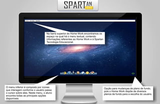 Na barra superior do Home Work encontramos os
                                   espaço na qual há o menu textual, contendo
                                   informações referentes ao Home Work e à Spartan
                                   Tecnologia Educacional.




O menu inferior é composto por ícones                                                Opção para mudanças de plano de fundo,
que interagem conforme o usuário passa                                               pois o Home Work dispõe de diversos
o cursor sobre eles. Neste menu, o aluno                                             planos de fundo para a escolha do usuário.
encontra todas as principais opções
disponíveis
 