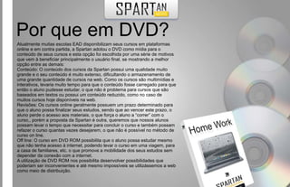 Por que em DVD?
Atualmente muitas escolas EAD disponibilizam seus cursos em plataformas
online e em contra partida, a Spartan adotou o DVD como mídia para o
conteúdo de seus cursos e esta opção foi escolhida por uma série de motivos
que vem à beneficiar principalmente o usuário final, se mostrando a melhor
opção entre as demais:
Conteúdo: O conteúdo dos cursos da Spartan possui uma qualidade muito
grande e o seu conteúdo é muito extenso, dificultando o armazenamento de
uma grande quantidade de cursos na web. Como os cursos são multimídias e
interativos, levaria muito tempo para que o conteúdo fosse carregado para que
então o aluno pudesse estudar, o que não é problema para cursos que são
baseados em textos ou possui um conteúdo reduzido, como no caso de
muitos cursos hoje disponíveis na web.
Revisões: Os cursos online geralmente possuem um prazo determinado para
que o aluno possa finalizar seus estudos, sendo que ao vencer este prazo, o
aluno perde o acesso aos materiais, o que força o aluno a “correr” com o
curso,, porém a proposta da Spartan é outra, queremos que nossos alunos
possam levar o tempo que necessitar para concluir o curso e também possam
refazer o curso quantas vezes desejarem, o que não é possível no método de
curso on line.
Off line: O curso em DVD ROM possibilita que o aluno possa estudar mesmo
que não tenha acesso à internet, podendo levar o curso em uma viagem, para
a casa de familiares, etc. o que promove a mobilidade dos seus estudos sem
depender da conexão com a internet.
A utilização de DVD ROM nos possibilita desenvolver possibilidades que
poderiam ser inconvenientes e até mesmo impossíveis se utilizássemos a web
como meio de distribuição.
 