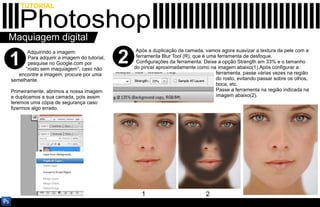 TUTORIAL

   Photoshop
Maquiagem digital
                                                  Após a duplicação da camada, vamos agora suavizar a textura da pele com a

1
       Adquirindo a imagem:
       Para adquirir a imagem do tutorial,
       pesquise no Google.com por
      “rosto sem maquiagem”, caso não
                                             2    ferramenta Blur Tool (R), que é uma ferramenta de desfoque.
                                                  Configurações da ferramenta: Deixe a opção Strength em 33% e o tamanho
                                                 do pincel aproximadamente como na imagem abaixo(1).Após configurar a
   encontre a imagem, procure por uma                                                ferramenta, passe várias vezes na região
semelhante.                                                                          do rosto, evitando passar sobre os olhos,
                                                                                     boca, etc.
Primeiramente, abrimos a nossa imagem                                                Passe a ferramenta na região indicada na
e duplicamos a sua camada, pois assim                                                imagem abaixo(2).
teremos uma cópia de segurança caso
fizermos algo errado.




                                                    1                           2
 