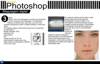 TUTORIAL

   Photoshop
Maquiagem digital

3       Base:
        Assim como na maquiagem se utiliza uma base para
       iniciar o processo da maquiagem, no Photoshop
     faremos a mesma coisa, para isso, crie uma nova
                                                                                     Em seguida, passe o pincel sobre a pele,
                                                                                     várias vezes até corrigir algumas
                                                                                     imperfeições da pele e deixar a cor
                                                                                     homogênea, mas tenha atenção, jamais
camada transparente sobre a imagem editada e nomeie de                               exagere a ponto de perder a naturalidade
“base”.                                                                              da fotografia. Evite também passar por
Em seguida, pegue a ferramenta pincel com as seguintes                               cima dos olhos, boca e extremidades.
configurações:                                                                       Passe o
Master diameter: 67px.                                                               pincel nas
Hardness: 0%                                                                         mesmas
Opacity:22%                                                regiões na qual foi utilizada a
Cor:                                                       ferramenta Blur Tool anteriormente.
A base precisa ser da cor                                  Caso a intensidade fique muito
predominante na pele, para isso,                           exagerada, você poderá controlar a
basta utilizar a conta gotas e capturar                    opacidade da camada até chegar na
uma cor do rosto.                                          intensidade ideal.
 
